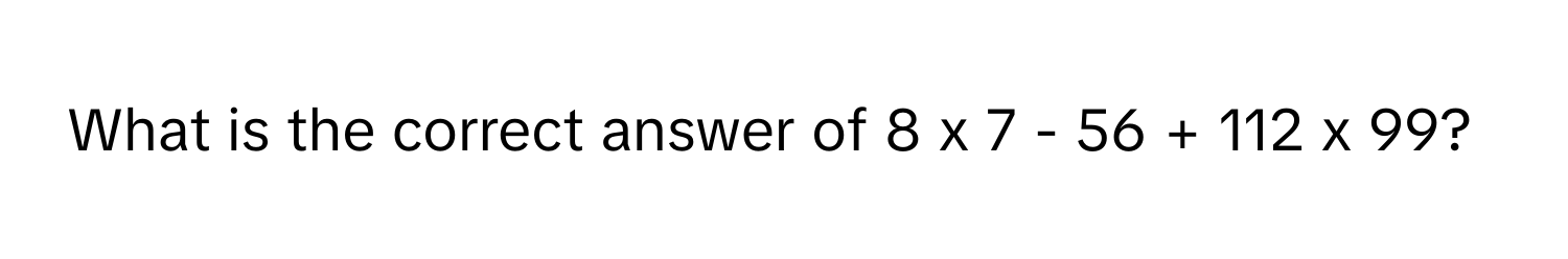 What is the correct answer of 8 x 7 - 56 + 112 x 99?