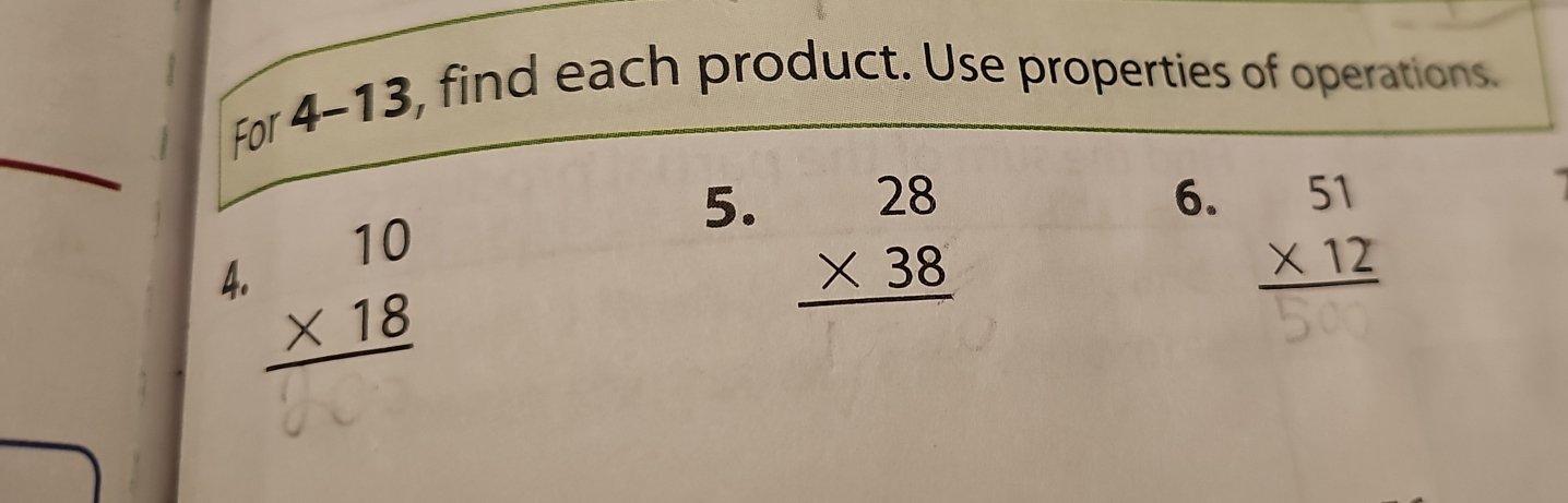 For 4 -13, find each product. Use properties of operations. 
_ 
6. beginarrayr 51 * 12 hline endarray
4 beginarrayr 10 * 18 hline endarray
5. beginarrayr 28 * 38 hline endarray