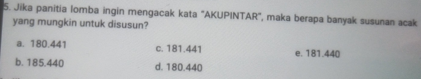 Jika panitia lomba ingin mengacak kata "AKUPINTAR", maka berapa banyak susunan acak
yang mungkin untuk disusun?
a. 180.441
c. 181.441
e. 181.440
b. 185.440 d. 180.440