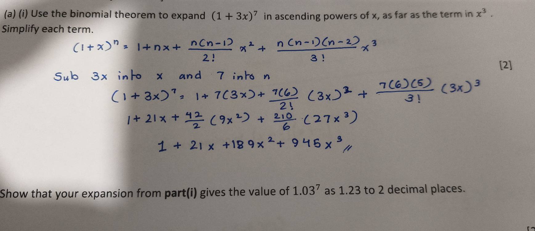 Use the binomial theorem to expand (1+3x)^7 in ascending powers of x, as far as the term in x^3. 
Simplify each term. 
[2] 
Show that your expansion from part(i) gives the value of 1.03^7 as 1.23 to 2 decimal places.