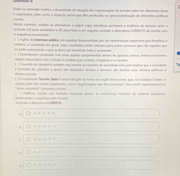 Pode-se entender melhor a diversidade de atuação das organizações do terceiro setor em diferentes áreas
e segmentos, bem como o impacto social que têm produzido na operacionalização de diferentes políticas
sociais.
Neste contexto, analise as afirmativas a seguir cujas temáticas perfazem a essência do terceiro setor e
assinale (V) para verdadeiro e (F) para falso e em seguida assinale a alterativa CORRETA de acordo com
a sequência encontrada
( ) Ações de interesse público são aquelas desenvolvidas por um determinado organismo que beneficia o
coletivo, a sociedade em geral, cujos resultados estão voltados para outras pessoas que não aquelas que
as estão executando, e que acabam por beneficiar toda a sociedade;
( ) Entendemos sociedade civil como aquela compreendida dentro do aparato estatal, embora mantenha
relação dissociável com o Estado à medida que o institui, o legitima e o mantém.
) Questão da cidadania também nos remete ao conceito de sociedade civil, pois implica que a sociedade Te
é formada de cidadãos a quem são atribuídos direitos e deveres; são direitos civis: direitos políticos e
direitos sociais
) A expressão Terceiro Setor é uma tradução do termo em inglês third sector, que, nos Estados Unidos, é
usado junto com outras expressões, como 'organizações sem fins lucrativos" (non profit organizations) ou
"setor voluntário" (voluntary sector)
) Políticas sociais são medidas impostas dentro do movimento histórico do sistema capitalista,
implantadas e reguladas pelo Estado.
Assinale a alternativa CORRETA
A V-F-F-F-F
B. V-F-V-F-V
C. V-V-V-F-F
D. V· F· V· V· V
ε V-V-V-V-V