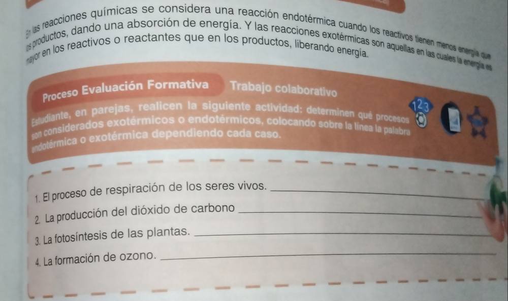 las reacciones químicas se considera una reacción endotérmica cuando los reactivos tiemen menos energía que 
os productos, dando una absorción de energía. Y las reacciones exotérmicas son aquellas en las cuales la energía es 
nayor en los reactivos o reactantes que en los productos, liberando energia. 
Proceso Evaluación Formativa Trabajo colaborativo 
Estudiante, en parejas, realicen la siguiente actividad: determinen qué procesos 
son considerados exotérmicos o endotérmicos, colocando sobre la línea la palabra 
andotérmica o exotérmica dependiendo cada caso. 
1. El proceso de respiración de los seres vivos._ 
2. La producción del dióxido de carbono_ 
3. La fotosíntesis de las plantas._ 
4. La formación de ozono. 
_