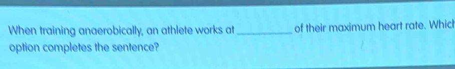 When training anaerobically, an athlete works at _of their maximum heart rate. Which 
option completes the sentence?