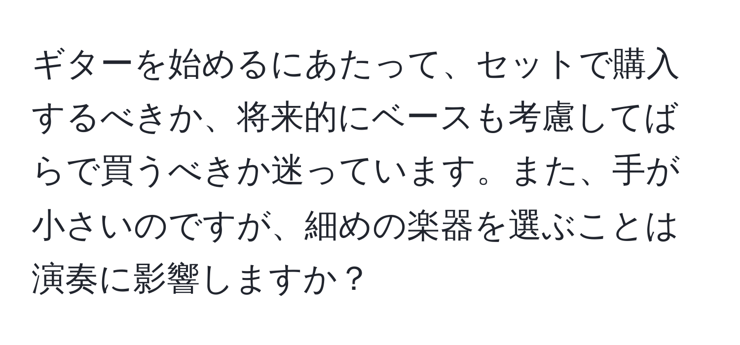 ギターを始めるにあたって、セットで購入するべきか、将来的にベースも考慮してばらで買うべきか迷っています。また、手が小さいのですが、細めの楽器を選ぶことは演奏に影響しますか？