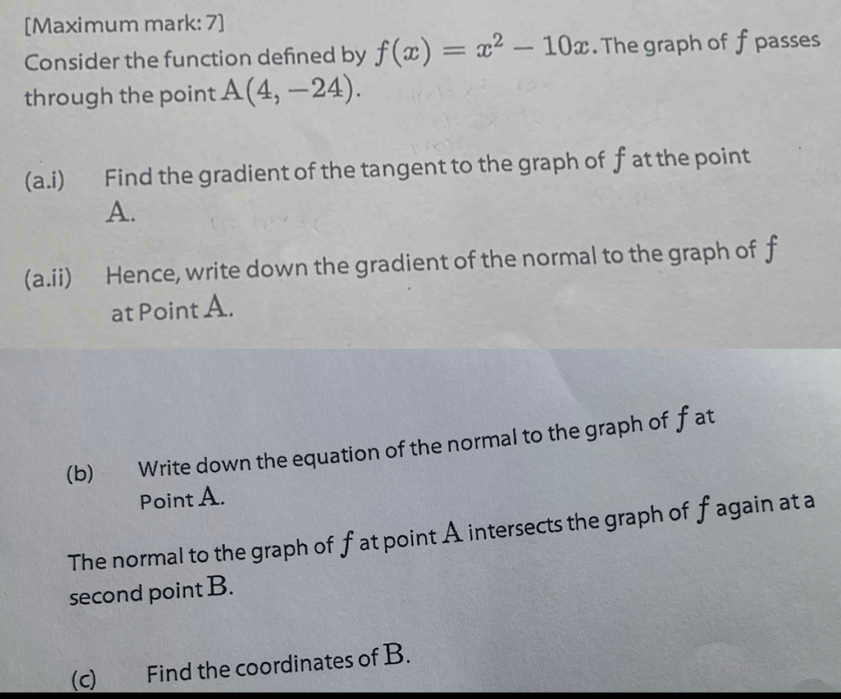 [Maximum mark: 7] 
Consider the function defined by f(x)=x^2-10x. The graph of f passes 
through the point A(4,-24). 
(a.i) Find the gradient of the tangent to the graph of f at the point
A. 
(a.ii) Hence, write down the gradient of the normal to the graph of f
at Point A. 
(b) Write down the equation of the normal to the graph of fat 
Point A. 
The normal to the graph of fat point A intersects the graph of fagain at a 
second point B. 
(c) Find the coordinates of B.