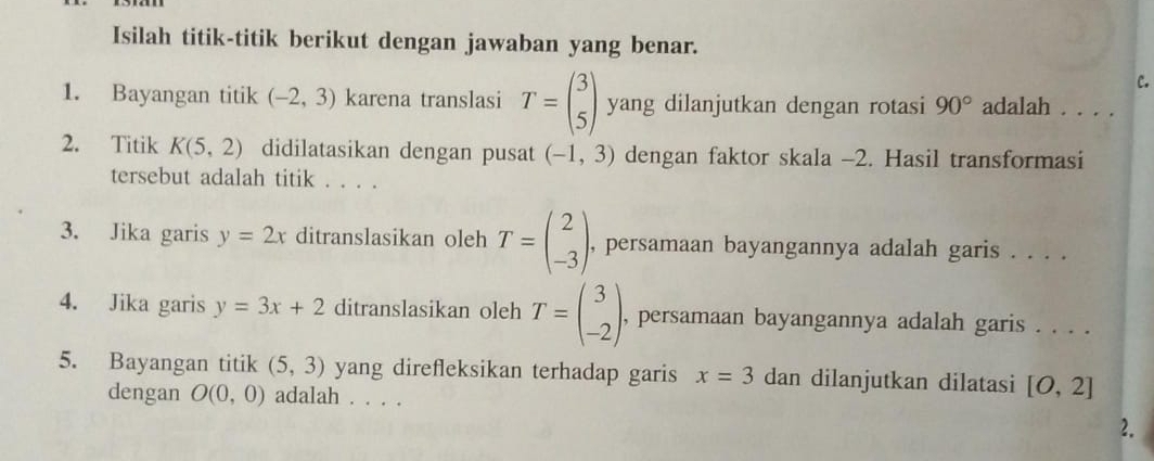 Isilah titik-titik berikut dengan jawaban yang benar. 
C. 
1. Bayangan titik (-2,3) karena translasi T=beginpmatrix 3 5endpmatrix yang dilanjutkan dengan rotasi 90° adalah . . . . 
2. Titik K(5,2) didilatasikan dengan pusat (-1,3) dengan faktor skala -2. Hasil transformasi 
tersebut adalah titik . . . . 
3. Jika garis y=2x ditranslasikan oleh T=beginpmatrix 2 -3endpmatrix , persamaan bayangannya adalah garis . . . . 
4. Jika garis y=3x+2 ditranslasikan oleh T=beginpmatrix 3 -2endpmatrix , persamaan bayangannya adalah garis . . . . 
5. Bayangan titik (5,3) yang direfleksikan terhadap garis x=3 dan dilanjutkan dilatasi [O,2]
dengan O(0,0) adalah . . . . 
2.