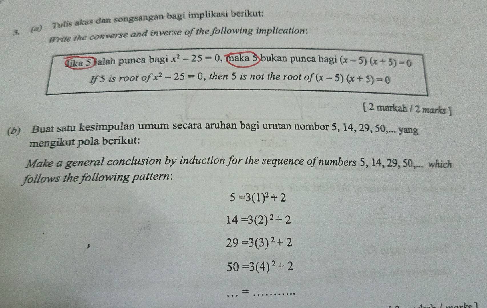 (2) Tulis akas dan songsangan bagi implikasi berikut: 
Write the converse and inverse of the following implication: 
Jika 5 ialah punca bagi x^2-25=0 , maka 5 bukan punca bagi (x-5)(x+5)=0
If 5 is root of x^2-25=0 , then 5 is not the root of (x-5)(x+5)=0
[ 2 markah / 2 marks ] 
(b) Buat satu kesimpulan umum secara aruhan bagi urutan nombor 5, 14, 29, 50,... yang 
mengikut pola berikut: 
Make a general conclusion by induction for the sequence of numbers 5, 14, 29, 50,... which 
follows the following pattern:
5=3(1)^2+2
14=3(2)^2+2
29=3(3)^2+2
50=3(4)^2+2
_=_