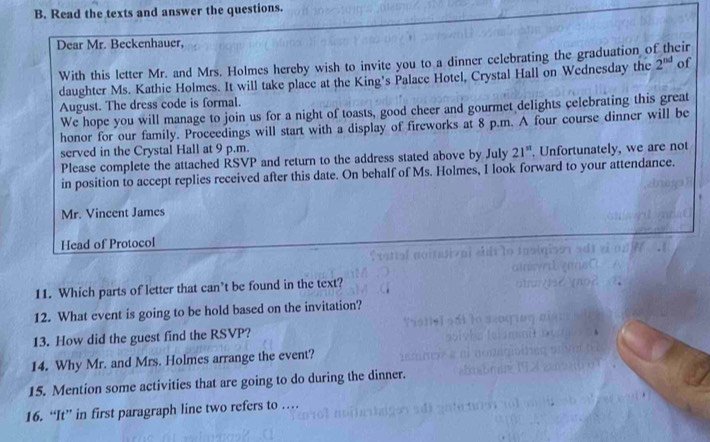 Read the texts and answer the questions. 
Dear Mr. Beckenhauer, eir 
With this letter Mr. and Mrs. Holmes hereby wish to invite you to a dinner celebrating the graduation o 
daughter Ms. Kathie Holmes. It will take place at the King's Palace Hotel, Crystal Hall on Wednesday the 2^(nd) of 
August. The dress code is formal. 
We hope you will manage to join us for a night of toasts, good cheer and gourmet delights celebrating this great 
honor for our family. Proceedings will start with a display of fireworks at 8 p.m. A four course dinner will be 
served in the Crystal Hall at 9 p.m. 
Please complete the attached RSVP and return to the address stated above by July 21^(st). Unfortunately, we are not 
in position to accept replies received after this date. On behalf of Ms. Holmes, I look forward to your attendance. 
Mr. Vincent James 
Head of Protocol 
11. Which parts of letter that can’t be found in the text? 
12. What event is going to be hold based on the invitation? 
13. How did the guest find the RSVP? 
14. Why Mr. and Mrs. Holmes arrange the event? 
15. Mention some activities that are going to do during the dinner. 
16. “It” in first paragraph line two refers to …