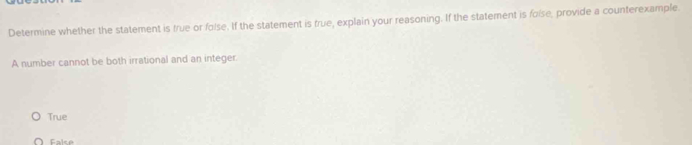 Determine whether the statement is true or folse. If the statement is frue, explain your reasoning. If the statement is folse, provide a counterexample.
A number cannot be both irrational and an integer.
True
Falce