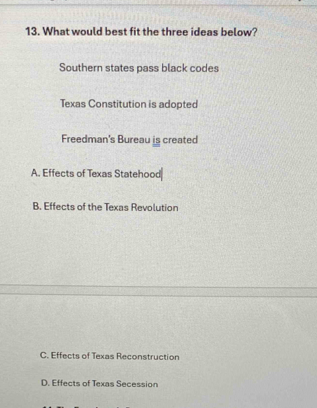 What would best fit the three ideas below?
Southern states pass black codes
Texas Constitution is adopted
Freedman's Bureau is created
A. Effects of Texas Statehood|
B. Effects of the Texas Revolution
C. Effects of Texas Reconstruction
D. Effects of Texas Secession