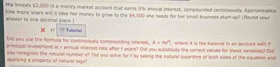 Mia Invests $2,000 in a money market account that earns 5% annual interest, compounded continuously. Approximately 
how many years will it take her money to grow to the $4,500 she needs for her small business start-up? (Round your 
answer to one decimal place.) 
yr Tutorial 
Did you use the formula for continuously compounding interest, A=Pe^(rt) , where A is the balance in an account with P
principal investment at r annual interest rate after t years? Did you substitute the correct values for these variables? Did 
you recognize the natural number e? Did you solve for t by taking the natural logarithm of both sides of the equation and 
applying a property of natural logs?