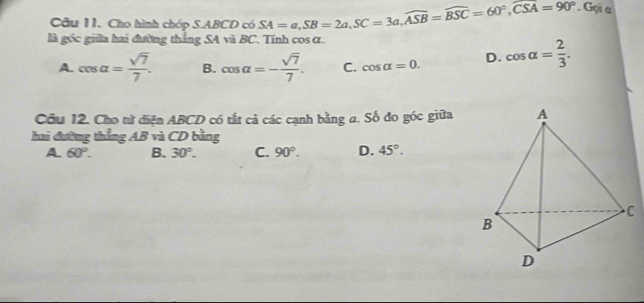 Cho hình chóp S. ABCD có SA=a, SB=2a, SC=3a, widehat ASB=widehat BSC=60°, widehat CSA=90° * Gọi a
là gốc giữa hai đường thẳng SA và BC. Tính cos α.
A. cos alpha = sqrt(7)/7 . B. cos alpha =- sqrt(7)/7 . C. cos alpha =0. D. cos alpha = 2/3 . 
Câu 12. Cho tử diện ABCD có tất cả các cạnh bằng a. Số đo góc giữa
hai đường thẳng AB và CD bằng
A 60°. B. 30°. C. 90°. D. 45°.