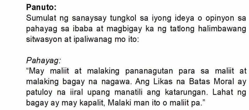 Panuto: 
Sumulat ng sanaysay tungkol sa iyong ideya o opinyon sa 
pahayag sa ibaba at magbigay ka ng tatlong halimbawang 
sitwasyon at ipaliwanag mo ito: 
Pahayag: 
“May maliit at malaking pananagutan para sa maliit at 
malaking bagay na nagawa. Ang Likas na Batas Moral ay 
patuloy na iiral upang manatili ang katarungan. Lahat ng 
bagay ay may kapalit, Malaki man ito o maliit pa.”