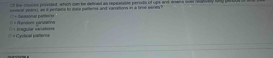 Of the choices provided, which can be defined as repeatable periods of ups and downs over relatively long penous of tie lik
several years), as it pertains to data patterns and variations in a time series?
* Seasonal patterns
Random variations
Irregular vanations
Cyclical patterns
QUESTION4