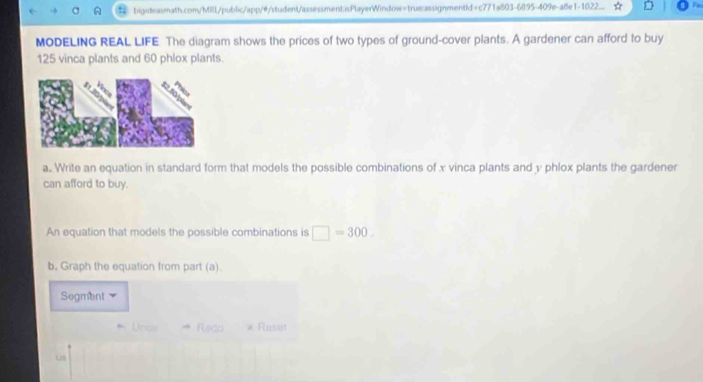 MODELING REAL LIFE The diagram shows the prices of two types of ground-cover plants. A gardener can afford to buy
125 vinca plants and 60 phlox plants. 
a. Write an equation in standard form that models the possible combinations of x vinca plants and y phlox plants the gardener 
can afford to buy. 
An equation that models the possible combinations is □ =300. 
b. Graph the equation from part (a). 
Segment 
Unce Redo « Raset 
Q