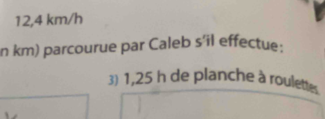 12,4 km/h
n km) parcourue par Caleb s’il effectue: 
3) 1,25 h de planche à roulettes.