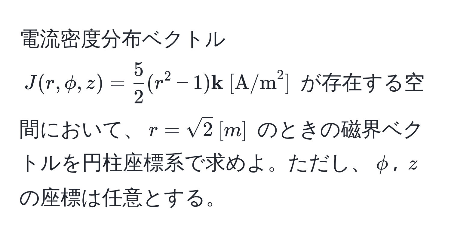 電流密度分布ベクトル $J(r, phi, z) =  5/2 (r^(2 - 1)  k)  [(A/m)^(2]$ が存在する空間において、$r = sqrt2)  [m]$ のときの磁界ベクトルを円柱座標系で求めよ。ただし、$phi$, $z$ の座標は任意とする。