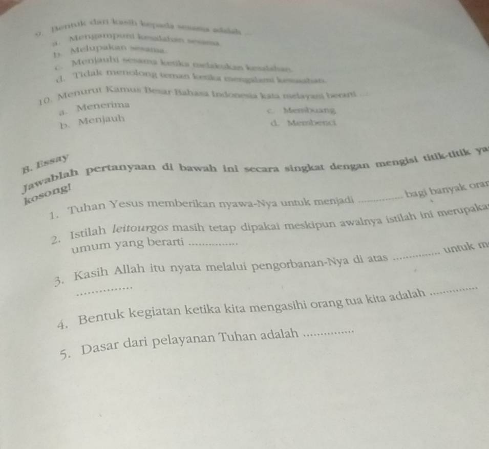 o. Bertuk cari kath bepala sesama adislah. Mengaropund kesdatan sesama
b. Melupakan ssama
c. Menjauli sesanu ketika melakukan kesslahan
d. Ticak menolong teman kenka mengalamt kesahan
10. Menurut Kamus Besar Bahasa Indonesia kata melayasi berart ...
a. Menerima
c. Membuang
b. Menjauh
d. Membenci
B. Essay
Jawablah pertanyaan di bawah ini secara singkat dengan mengisi titik-titik ya
kosong!
_bagi banyak orar
1. Tuhan Yesus memberikan nyawa-Nya untuk menjadi
2. Istilah leitourgos masih tetap dipakai meskipun awalnya istilah ini merupaka
_
umum yang berarti
untuk m
_
3. Kasih Allah itu nyata melalui pengorbanan-Nya di atas
4. Bentuk kegiatan ketika kita mengasihi orang tua kita adalah
_
5. Dasar dari pelayanan Tuhan adalah_