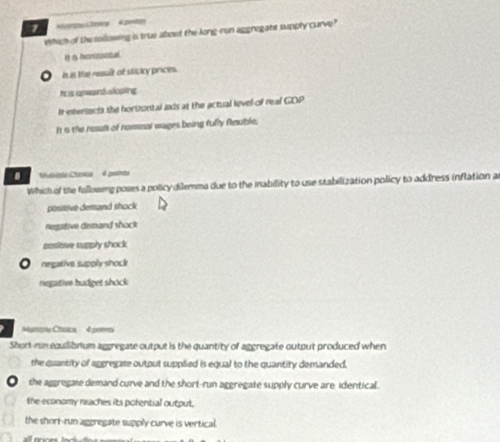 which of the sollowing is true about the long-run aggregate supply curve"
H is harizantal
i 8 te result of sticky prices.
r is anwant sloping
Ir intersects the horizontal ads at the actual level of real GDP
I s the resul of nomnal wages being fully flizuble.
Suteta Chbica 4é pamta
Which of the fallowing poses a policy dilemma due to the inability to use stabilization policy to address inflation a
positive dersand shock
negative demand shock
posiove supply shock
。 negative supply shock
negative budget shock
Muniple Chaica 4 palmi
Short-run equilibrium aggregate output is the quantity of aggregate output produced when
the quantity of aggregate output supplied is equal to the quantity demanded.
Othe aggregate demand curve and the short-run aggregate supply curve are identical.
the economy reaches its pofential output,
the short-run aggregate supply curve is vertical.