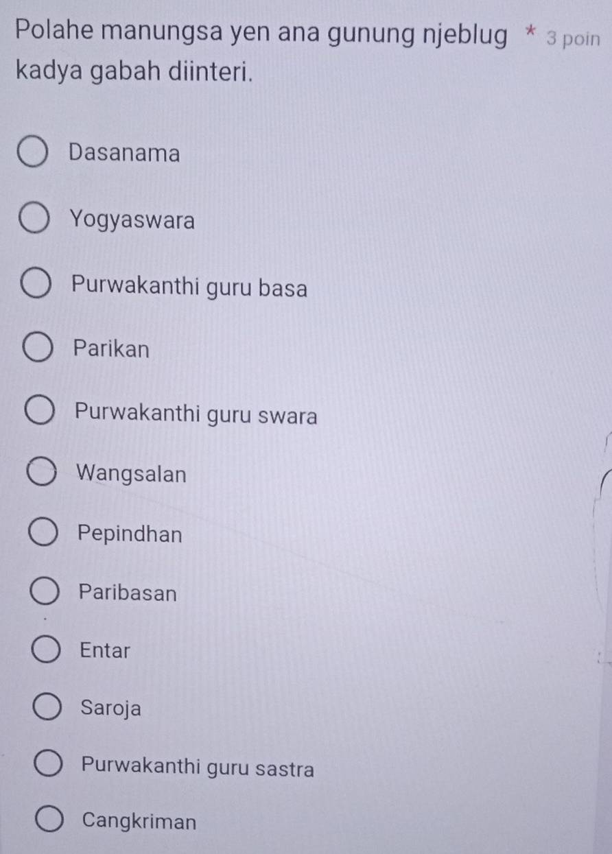 Polahe manungsa yen ana gunung njeblug * 3 poin
kadya gabah diinteri.
Dasanama
Yogyaswara
Purwakanthi guru basa
Parikan
Purwakanthi guru swara
Wangsalan
Pepindhan
Paribasan
Entar
Saroja
Purwakanthi guru sastra
Cangkriman