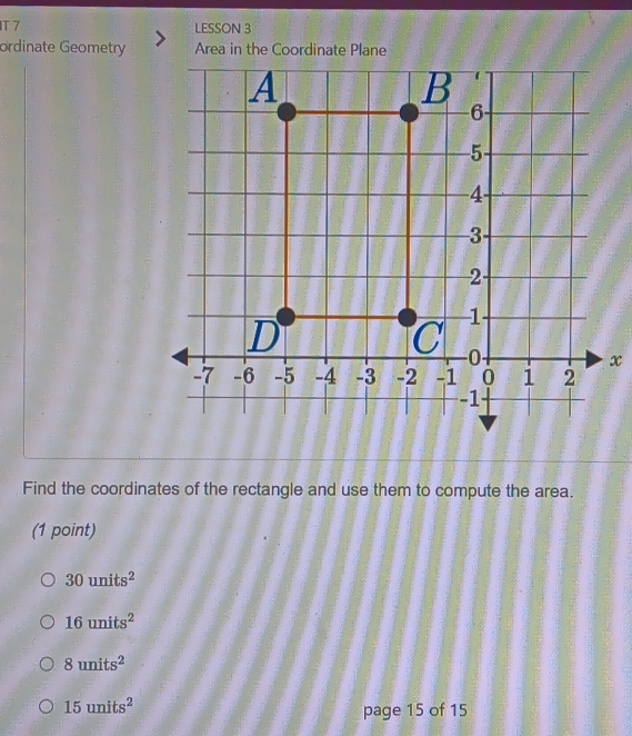 IT 7 LESSON 3
ordinate Geometry Area in the Coordinate Plane
x
Find the coordinates of the rectangle and use them to compute the area.
(1 point)
30units^2
16units^2
8units^2
15units^2
page 15 of 15