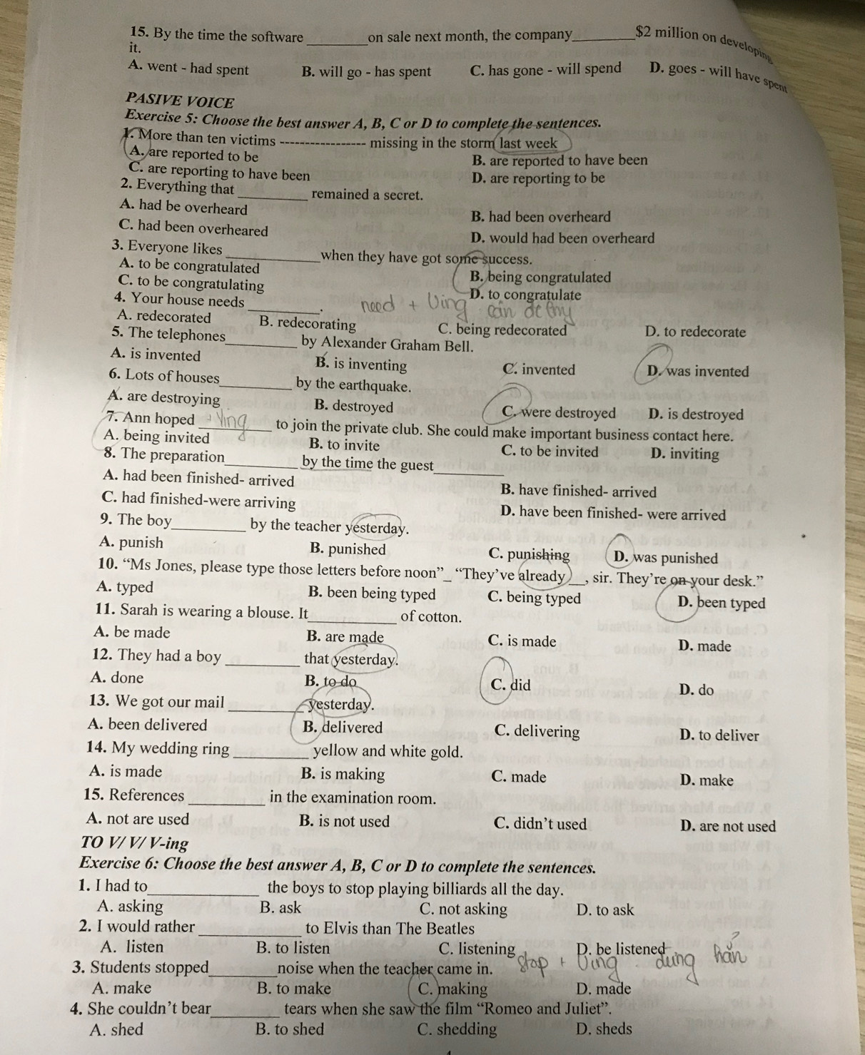 By the time the software _on sale next month, the company_ $2 million  dvlin
it.
A. went - had spent B. will go - has spent C. has gone - will spend D. goes - will have spent
PASIVE VOICE
Exercise 5: Choose the best answer A, B, C or D to complete the sentences.
1. More than ten victims _missing in the storm last week
A. are reported to be
B. are reported to have been
C. are reporting to have been
D. are reporting to be
2. Everything that_ remained a secret.
A. had be overheard
B. had been overheard
C. had been overheared
D. would had been overheard
3. Everyone likes_ when they have got some success.
A. to be congratulated
B. being congratulated
C. to be congratulating D. to congratulate
_
4. Your house needs .
A. redecorated B. redecorating C. being redecorated D. to redecorate
5. The telephones_ by Alexander Graham Bell.
A. is invented B. is inventing C. invented D. was invented
6. Lots of houses_ by the earthquake.
A. are destroying B. destroyed C. were destroyed D. is destroyed
7. Ann hoped_ to join the private club. She could make important business contact here.
A. being invited B. to invite
C. to be invited D. inviting
8. The preparation_ by the time the guest_
A. had been finished- arrived B. have finished- arrived
C. had finished-were arriving D. have been finished- were arrived
9. The boy_ by the teacher yesterday.
A. punish B. punished C. punishing D. was punished
10. “Ms Jones, please type those letters before noon”_ “They’ve already , sir. They’re on your desk.”
A. typed B. been being typed C. being typed_ D. been typed
11. Sarah is wearing a blouse. It_ of cotton.
A. be made B. are made C. is made D. made
12. They had a boy _that yesterday.
A. done B. to do C. did
D. do
13. We got our mail _yesterday.
A. been delivered B. delivered C. delivering D. to deliver
14. My wedding ring _yellow and white gold.
A. is made B. is making C. made D. make
15. References _in the examination room.
A. not are used B. is not used C. didn’t used D. are not used
TO V/ V/ V-ing
Exercise 6: Choose the best answer A, B, C or D to complete the sentences.
1. I had to_ the boys to stop playing billiards all the day.
A. asking B. ask C. not asking D. to ask
2. I would rather_ to Elvis than The Beatles
A. listen B. to listen C. listening D. be listene
3. Students stopped_ noise when the teacher came in.
A. make B. to make C. making D. made
4. She couldn’t bear_ tears when she saw the film “Romeo and Juliet”.
A. shed B. to shed C. shedding D. sheds