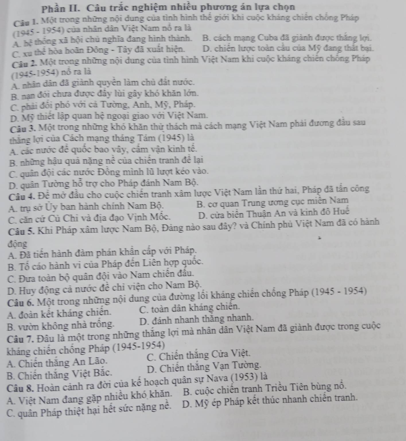 Phần II. Câu trắc nghiệm nhiều phương án lựa chọn
Câu 1. Một trong những nội dung của tình hình thế giới khi cuộc kháng chiến chống Pháp
(1945 - 1954) của nhân dân Việt Nam nổ ra là
A. hệ thống xã hội chủ nghĩa đang hình thành. B. cách mạng Cuba đã giành được thắng lợi.
C. xu thể hòa hoãn Đông - Tây đã xuất hiện. D. chiến lược toàn cầu của Mỹ đang thất bại.
Câu 2. Một trong những nội dung của tình hình Việt Nam khi cuộc kháng chiến chống Pháp
(1945-1954) nổ ra là
A. nhân dân đã giành quyền làm chủ đất nước.
B. nạn đói chưa được đảy lùi gây khó khăn lớn.
C. phải đồi phó với cả Tường, Anh, Mỹ, Pháp.
D. Mỹ thiết lập quan hệ ngoại giao với Việt Nam.
Câu 3. Một trong những khó khăn thử thách mà cách mạng Việt Nam phải đương đầu sau
thắng lợi của Cách mạng tháng Tám (1945) là
A. các nước để quốc bao vây, cắm vận kinh tế.
B. những hậu quả nặng nề của chiến tranh đề lại
C. quân đội các nước Đồng mình lũ lượt kéo vào.
D. quân Tường hỗ trợ cho Pháp đánh Nam Bộ.
Câu 4. Đề mở đầu cho cuộc chiến tranh xâm lược Việt Nam lần thứ hai, Pháp đã tấn công
A. trụ sở Ủy ban hành chính Nam Bộ. B. cơ quan Trung ương cục miễn Nam
C. căn cứ Củ Chi và địa đạo Vịnh Mốc. D. cửa biển Thuận An và kinh đô Huế
Câu 5. Khi Pháp xâm lược Nam Bộ, Đảng nào sau đây? và Chính phủ Việt Nam đã có hành
động
A. Đã tiến hành đàm phán khẩn cấp với Pháp.
B. Tổ cáo hành vi của Pháp đến Liên hợp quốc.
C. Đưa toàn bộ quân đội vào Nam chiến đầu.
D. Huy động cả nước đề chỉ viện cho Nam Bộ.
Câu 6. Một trong những nội dung của đường lồi kháng chiến chồng Pháp (1945 - 1954)
A. đoàn kết kháng chiến. C. toàn dân kháng chiến.
B. vườn không nhà trồng. D. đánh nhanh thắng nhanh.
Câu 7. Đâu là một trong những thắng lợi mà nhân dân Việt Nam đã giành được trong cuộc
kháng chiến chống Pháp (1945-1954)
A. Chiến thăng An Lão. C. Chiến thắng Cửa Việt.
B. Chiến thắng Việt Bắc. D. Chiến thắng Vạn Tường.
Câu 8. Hoàn cảnh ra đời của kế hoạch quân sự Nava (1953) là
A. Việt Nam đang gặp nhiều khó khăn.  B. cuộc chiến tranh Triều Tiên bùng nổ.
C. quân Pháp thiệt hại hết sức nặng nề. D. Mỹ ép Pháp kết thúc nhanh chiến tranh.