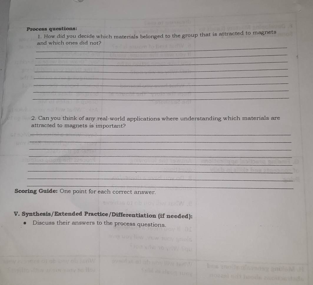 Process questions: 
1. How did you decide which materials belonged to the group that is attracted to magnets 
_ 
and which ones did not? 
_ 
_ 
_ 
_ 
_ 
_ 
_ 
2. Can you think of any real-world applications where understanding which materials are 
attracted to magnets is important? 
_ 
_ 
_ 
_ 
_ 
_ 
_ 
_ 
Scoring Guide: One point for each correct answer. 
V. Synthesis/Extended Practice/Differentiation (if needed): 
Discuss their answers to the process questions. 
