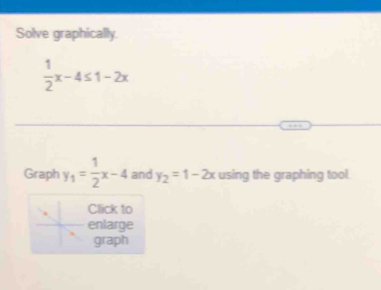 Solve graphically.
 1/2 x-4≤ 1-2x
Graph y_1= 1/2 x-4 and y_2=1-2x using the graphing tool.
Click to
enlarge
graph