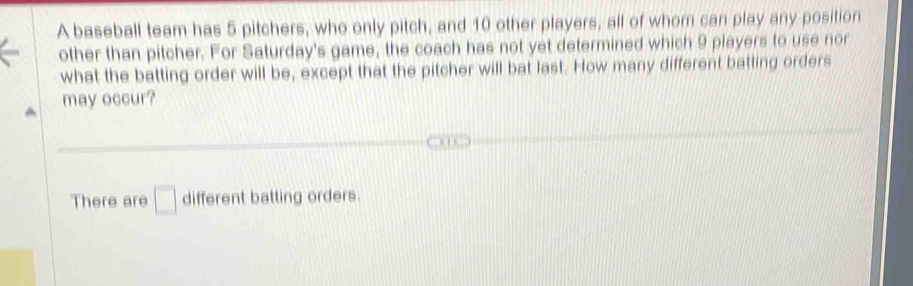 A baseball team has 5 pitchers, who only pitch, and 10 other players, all of whom can play any position
other than pitcher. For Saturday's game, the coach has not yet determined which 9 players to use nor
what the batting order will be, except that the pitcher will bat last. How many different batting orders
may occur?
There are □ different batting orders.