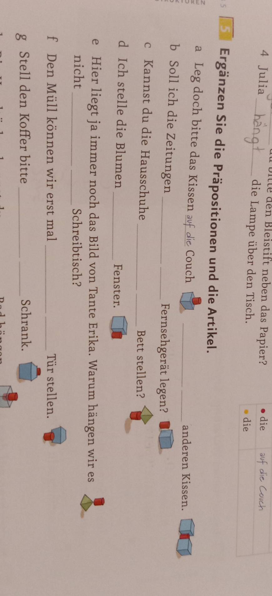 Ulle den Bleistift neben das Papier? 
4 Julia die ufdi 
_die Lampe über den Tisch. 
die 
5 Ergänzen Sie die Präpositionen und die Artikel. 
a a Leg doch bitte das Kissen auf die Couch 
__anderen Kissen. 
b Soll ich die Zeitungen_ 
_Fernsehgerät legen? 
c Kannst du die Hausschuhe 
__Bett stellen? 
d Ich stelle die Blumen _Fenster. 
e Hier liegt ja immer noch das Bild von Tante Erika. Warum hängen wir es 
nicht _Schreibtisch? 
f Den Müll können wir erst mal _Tür stellen. 
g Stell den Koffer bitte __Schrank.