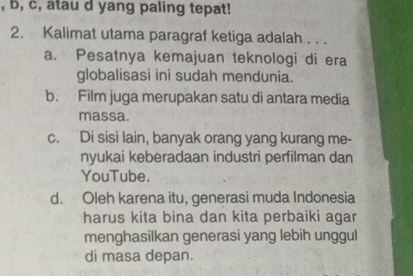 b, c, atau d yang paling tepat!
2. Kalimat utama paragraf ketiga adalah . . .
a. Pesatnya kemajuan teknologi di era
globalisasi ini sudah mendunia.
b. Film juga merupakan satu di antara media
massa.
c. Di sisi lain, banyak orang yang kurang me-
nyukai keberadaan industri perfilman dan
YouTube.
d. Oleh karena itu, generasi muda Indonesia
harus kita bina dan kita perbaiki agar
menghasilkan generasi yang lebih unggul
di masa depan.