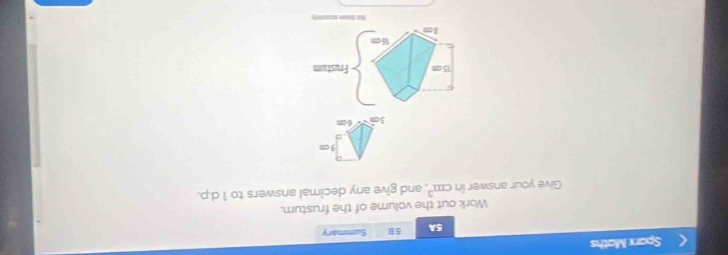 Sparx Maths 
5A 5B Summary 
Work out the volume of the frustum. 
Give your answer in cm^3 , and give any decimal answers to 1 d.p.
9 cm
3c 6cm
15 c Frustum
15 c