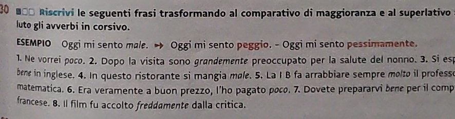 30 ■ªª Riscrivi le seguenti frasi trasformando al comparativo di maggioranza e al superlativo 
luto gli avverbi in corsivo. 
ESEMPIO Oggi mi sento male. → Oggi mi sento peggio. - Oggi mi sento pessimamente. 
1. Ne vorrei poco. 2. Dopo la visita sono grøndemente preoccupato per la salute del nonno. 3. Si esp 
bene in inglese. 4. In questo ristorante si mangia møle. 5. La I B fa arrabbiare sempre molto il professe 
matematica. 6. Era veramente a buon prezzo, l’ho pagato poco. 7. Dovete prepararvi bène per il comp 
francese. 8. Il film fu accolto freddamente dalla critica.