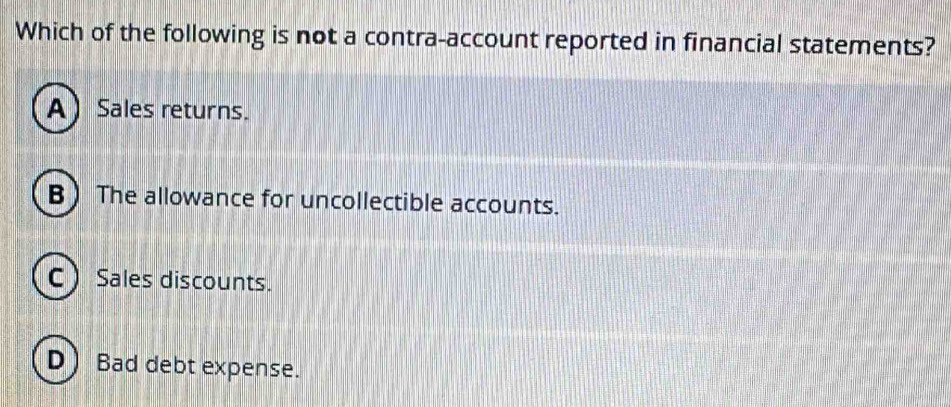 Which of the following is not a contra-account reported in financial statements?
ASales returns.
BThe allowance for uncollectible accounts.
C Sales discounts.
D) Bad debt expense.