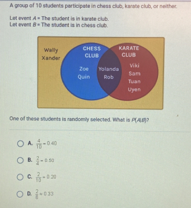 A group of 10 students participate in chess club, karate club, or neither.
Let event A= The student is in karate club.
Let event B= The student is in chess club.
One of these students is randomly selected. What is P(A|B)
A.  4/10 -0.40
B.  2/4 =0.50
C.  2/10 =0.20
D.  2/6 approx 0.33