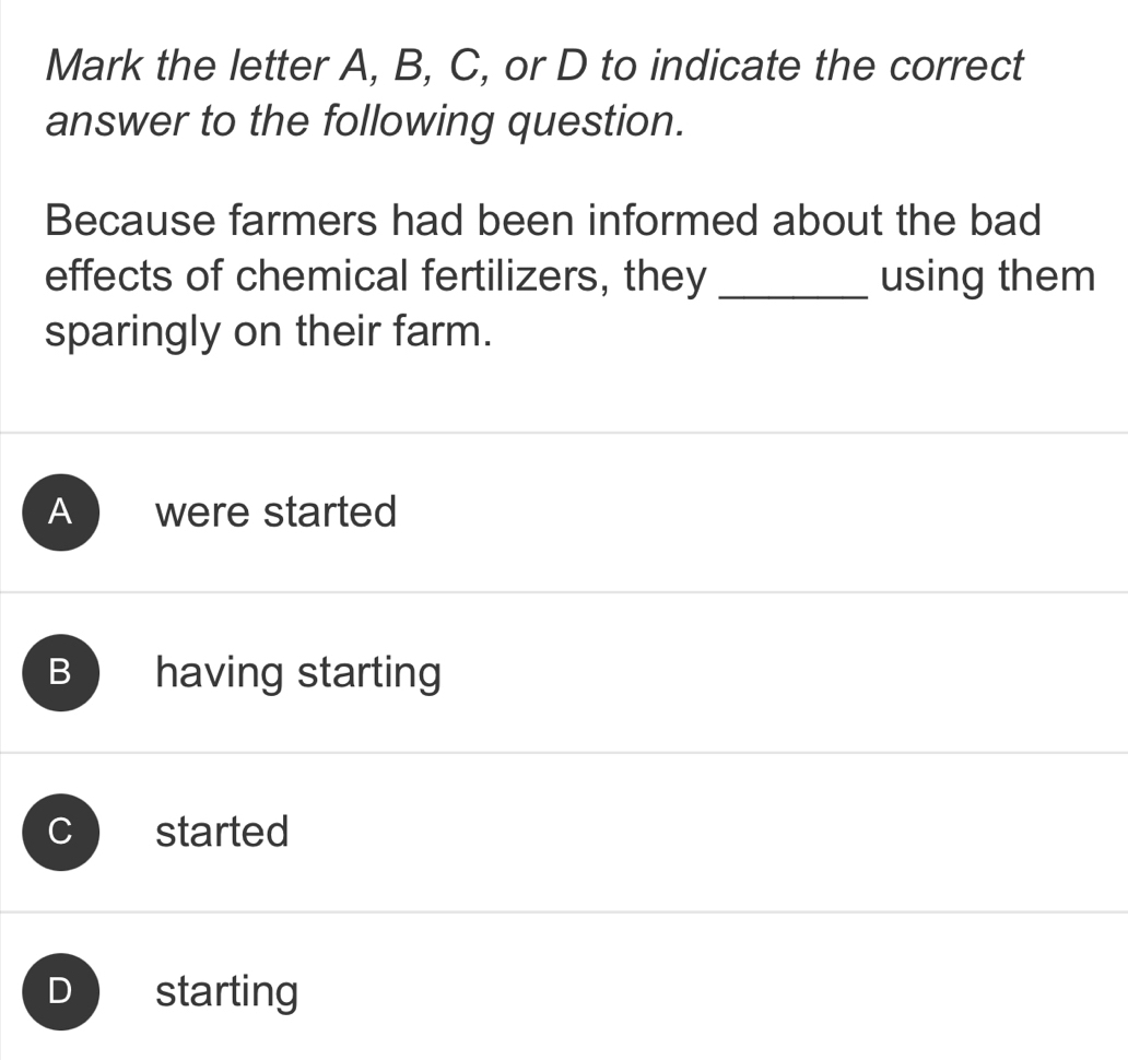 Mark the letter A, B, C, or D to indicate the correct
answer to the following question.
Because farmers had been informed about the bad
effects of chemical fertilizers, they _using them
sparingly on their farm.
A were started
B having starting
C started
D starting