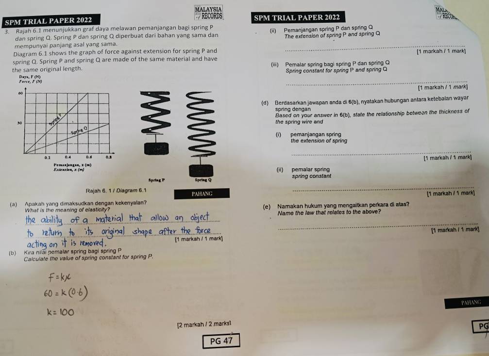 MALAYSIA 
RECORDS 
SPM TRIAL PAPER 2022 SPM TRIAL PAPER 2022 
3. Rajah 6.1 menunjukkan graf daya melawan pemanjangan bagi spring P
dan spring Q. Spring P dan spring Q diperbuat dari bahan yang sama dan (ii) Peranjangan spring P dan spring Q
mempunyai panjang asal yang sama. _The extension of spring P and spring Q
Diagram 6.1 shows the graph of force against extension for spring P and 
spring Q. Spring P and spring Q are made of the same material and have [1 markah / 1 mark] 
the same original length. (iii) Pemalar spring bagi spring P dan spring Q
Spring constant for spring P and spring Q
_ 
Force, F (N) Daya, F (N)
[1 markah / 1 mark] 
(d) Berdasarkan jawapan anda di 6(b ), nyatakan hubungan antara ketebalan wayar 
spring dengan 
Based on your answer in 6(b)
the spring wire and state the relationship between the thickness of 
(i) pemanjangan spring 
the extension of spring 
_ 
[1 markah / 1 mark] 
Pemanjangau, x (m) 
Exiension, x (m) (ii) pemalar spring 
_ 
Spriag P Spriag Q spring constant 
Rajah 6. 1 / Diagram 6.1 PAHANG 
[1 markah / 1 mark] 
(a) Apakah yang dimaksudkan dengan kekenyalan? 
What is the meaning of elasticity? (e) Namakan hukum yang mengaitkan perkara di atas? 
Name the law that relates to the above? 
_ 
[1 markah / 1 mark] [1 markah / 1 mark] 
(b) Kira nilai pemalar spring bagi spring P
Calculate the value of spring constant for spring P. 
PAHANG 
[2 markah / 2 marks1 
PG 
PG 47