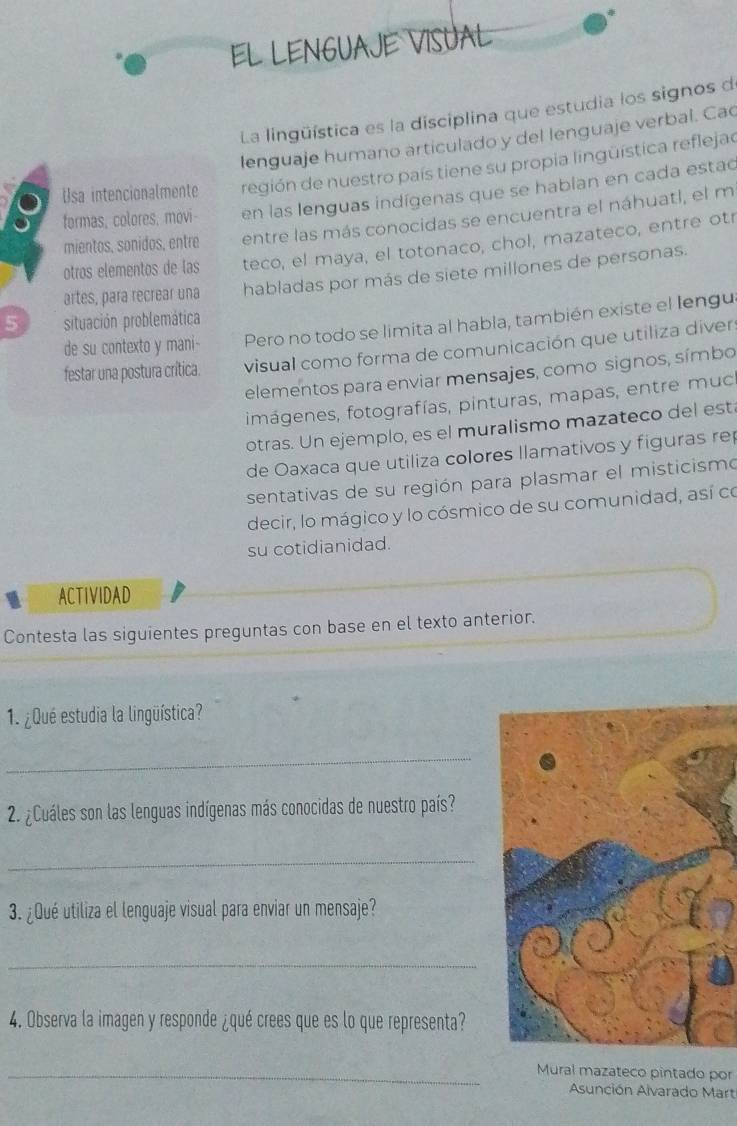 EL LENGUAJE VISUAL 
La lingüística es la disciplina que estudia los signos de 
lenguaje humano articulado y del lenguaje verbal. Cac 
Usa intencionalmente región de nuestro país tiene su propia lingüística reflejao 
formas, colores, movi en las lenguas indígenas que se hablan en cada estac 
mientos, sonidos, entre entre las más conocidas se encuentra el náhuatl, el m 
otros elementos de las teco, el maya, el totonaco, chol, mazateco, entre otr 
artes, para recrear una habladas por más de siete millones de personas. 
5 situación problemática 
de su contexto y mani- Pero no todo se limita al habla, también existe el lengu 
festar una postura crítica. visual como forma de comunicación que utiliza diver 
elementos para enviar mensajes, como signos, símbo 
imágenes, fotografías, pinturas, mapas, entre muc 
otras. Un ejemplo, es el muralismo mazateco del está 
de Oaxaca que utiliza colores llamativos y figuras re 
sentativas de su región para plasmar el misticismo 
decir, lo mágico y lo cósmico de su comunidad, así co 
su cotidianidad. 
ACTIVIDAD 
Contesta las siguientes preguntas con base en el texto anterior. 
1. ¿Qué estudia la lingüística? 
_ 
2. ¿Cuáles son las lenguas indígenas más conocidas de nuestro país? 
_ 
3. ¿Qué utiliza el lenguaje visual para enviar un mensaje? 
_ 
4. Observa la imagen y responde ¿qué crees que es lo que representa? 
_Mural mazateco pintado por 
Asunción Alvarado Mart