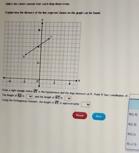 Select the correct answer from each drop-down menu.
Explain how the distance of the line segment shown on the graph can be found.
D is the hypotenuse and the legs intersect at R. Point R has coordinates of
The length of overline RSis and the length of overline RTis
Using the Pythagorean theorem, the length of overline ST is approxim ately v
Reset Next R(1,3)
R(1.5)
R(3,1)
R(-2,3)