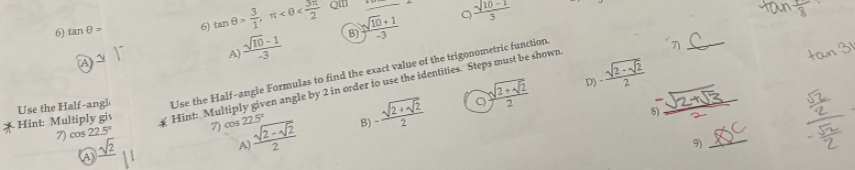 tan θ = 6) tan θ > 3/1 , π QII_
。
A  (sqrt(10)-1)/-3  B)  (sqrt(10)+1)/-3   (sqrt(10-1))/3 
_7
p) -frac sqrt(2-sqrt 2)2 
Hint: Multiply gis Use the Half-angl Use the Half-angle Formulas to find the exact value of the trigonometric function
Hint: Multiply given angle by 2 in order to use the identities. Steps must be shown
9
7) cos 22.5° 7) cos 22.5° frac sqrt(2-sqrt 2)2 B) -frac sqrt(2+sqrt 2)2 frac sqrt(2+sqrt 2)2
8)
_
v 
A)
_9
A