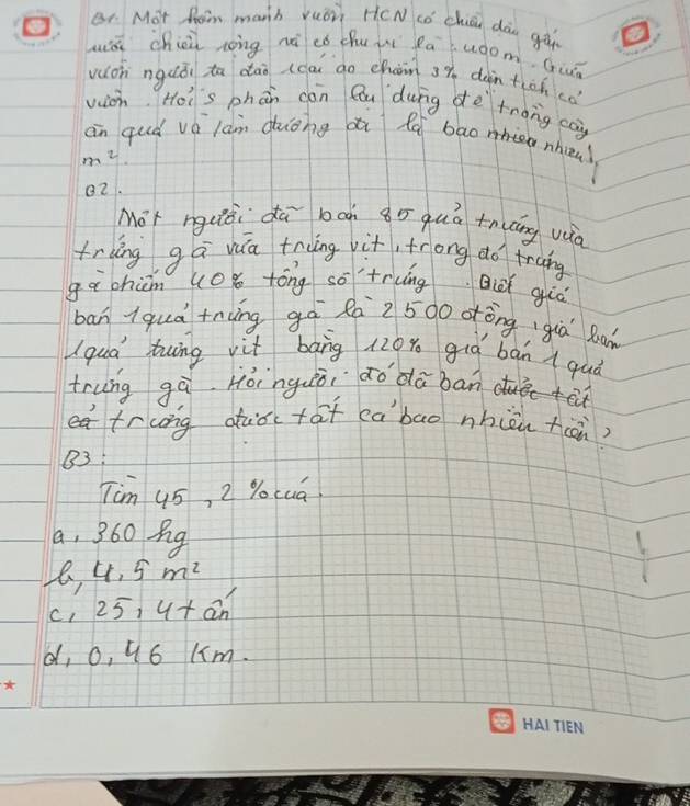 Br Mot Rom manb vuon H(N cǒ chǒn dàn gǎ
uiá chiù nong nà có chu àí Ráwàom, Guó
vuioh nguǒi to dān (ca go chain sy dàin tiohcó
vion. Hoi's phán con Qu dung dè tnong co)
an quò vá làn duōng dú fo bao nhin)
m^2
82.
Mot nguiài dā bcn àō quá +nāng vua
tring ga va tring vit, frong do trung
gà chān uoǒ tóng so'trcng Qi giá
ban iquà +nùng gà Rá 2500 otòng già R
I qua bwīng vit bāng 120% giò bàn a quà
trung gà Hóinguèòi do dā ban
eatrcong duǒctat cabao nhièn tàn?
83:
Tim 45, 2 % ocua
a, 360 g
4.5m^2
C1 25,4+an'
d, o, u6 (