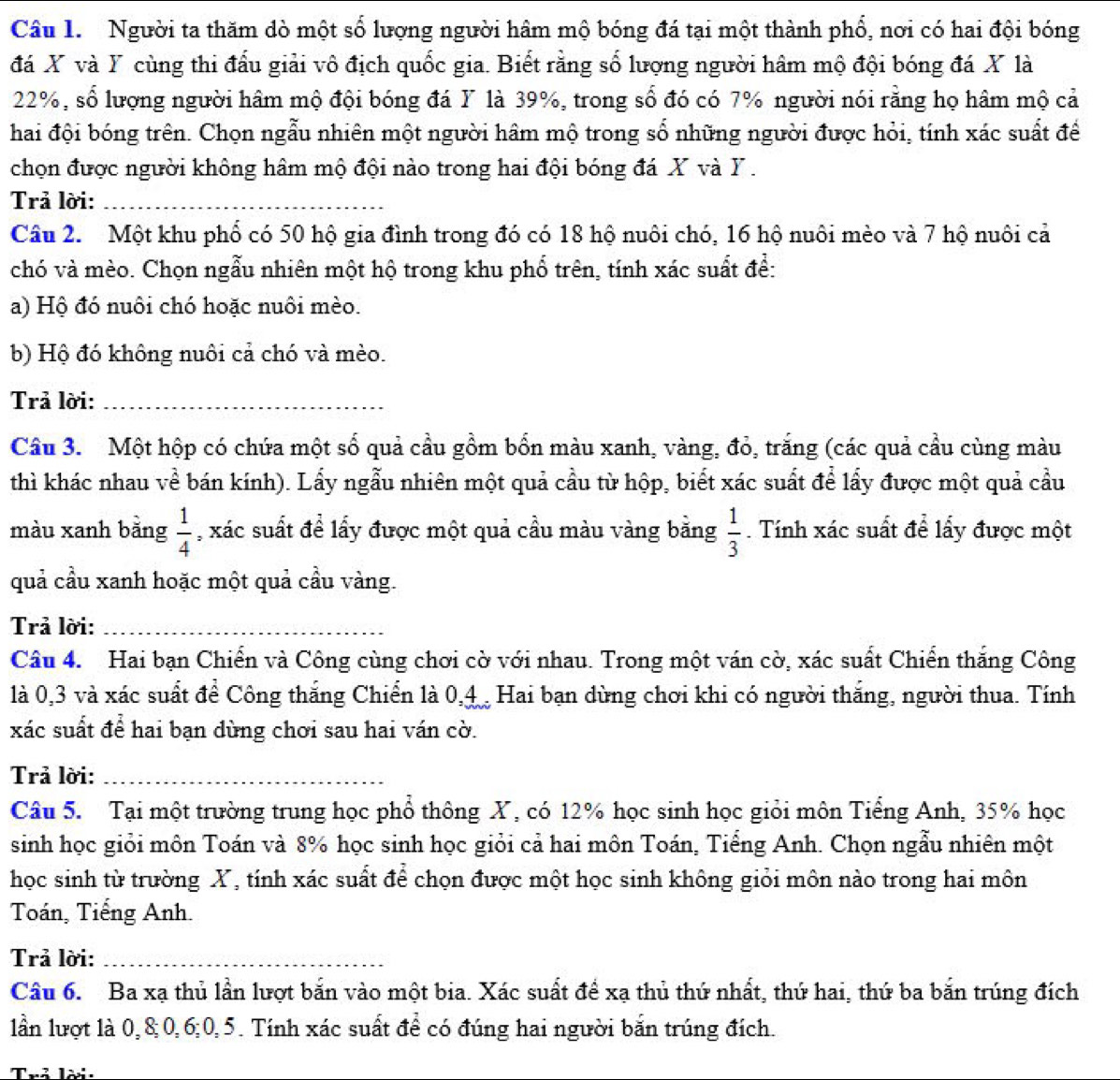 Người ta thăm dò một số lượng người hâm mộ bóng đá tại một thành phổ, nơi có hai đội bóng
đá X và Y cùng thi đấu giải vô địch quốc gia. Biết rằng số lượng người hâm mộ đội bóng đá X là
22%, số lượng người hâm mộ đội bóng đá Y là 39%, trong số đó có 7% người nói rằng họ hâm mộ cả
hai đội bóng trên. Chọn ngẫu nhiên một người hâm mộ trong số những người được hỏi, tính xác suất để
chọn được người không hâm mộ đội nào trong hai đội bóng đá X và Y .
Trả lời:_
Câu 2. Một khu phổ có 50 hộ gia đình trong đó có 18 hộ nuôi chó, 16 hộ nuôi mèo và 7 hộ nuôi cả
chó và mèo. Chọn ngẫu nhiên một hộ trong khu phổ trên, tính xác suất để:
a) Hộ đó nuôi chó hoặc nuôi mèo.
b) Hộ đó không nuôi cả chó và mèo.
Trả lời:_
Câu 3. Một hộp có chứa một số quả cầu gồm bốn màu xanh, vàng, đỏ, trăng (các quả cầu cùng màu
thì khác nhau về bán kính). Lấy ngẫu nhiên một quả cầu từ hộp, biết xác suất để lấy được một quả cầu
màu xanh bằng  1/4  , xác suất để lấy được một quả cầu màu vàng bằng  1/3 . Tính xác suất để lấy được một
quả cầu xanh hoặc một quả cầu vàng.
Trả lời:_
Câu 4.  Hai bạn Chiến và Công cùng chơi cờ với nhau. Trong một ván cờ, xác suất Chiến thắng Công
là 0,3 và xác suất để Công thắng Chiến là 0,4  Hai bạn dừng chơi khi có người thắng, người thua. Tính
xác suất để hai bạn dùng chơi sau hai ván cờ.
Trả lời:_
Câu 5. Tại một trường trung học phổ thông X, có 12% học sinh học giỏi môn Tiếng Anh, 35% học
sinh học giỏi môn Toán và 8% học sinh học giỏi cả hai môn Toán, Tiếng Anh. Chọn ngẫu nhiên một
học sinh từ trường X, tính xác suất để chọn được một học sinh không giỏi môn nào trong hai môn
Toán, Tiếng Anh.
Trả lời:_
Câu 6. Ba xạ thủ lần lượt bắn vào một bia. Xác suất để xạ thủ thứ nhất, thứ hai, thứ ba bắn trúng đích
lần lượt là 0,8;0,6;0,5. Tính xác suất để có đúng hai người bắn trúng đích.
Trả lời: