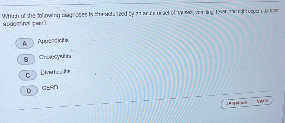 Which of the following diagnoses is characterized by an acute onset of nausea, vomiting, fever, and right upper quadrant
abdominal pain?
A Appendicitis
B Cholecystitis
C Diverticulitis
D GERD
«Previous Next>