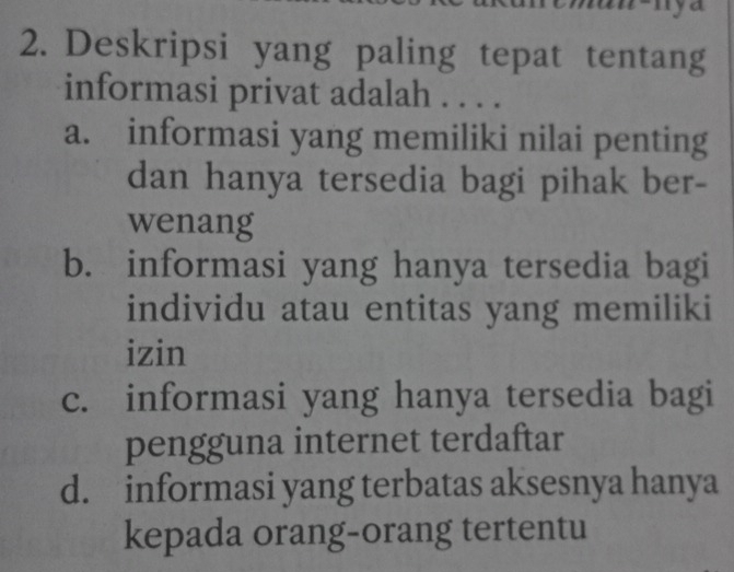 Deskripsi yang paling tepat tentang
informasi privat adalah . . . .
a. informasi yang memiliki nilai penting
dan hanya tersedia bagi pihak ber-
wenang
b. informasi yang hanya tersedia bagi
individu atau entitas yang memiliki
izin
c. informasi yang hanya tersedia bagi
pengguna internet terdaftar
d. informasi yang terbatas aksesnya hanya
kepada orang-orang tertentu