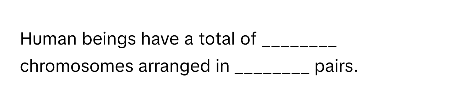 Human beings have a total of ________ chromosomes arranged in ________ pairs.