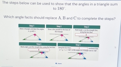 The steps below can be used to show that the angles in a triangle sum 
to 180°. 
Which angle facts should replace A, B and C to complete the steps? 
Step 1 Step 2 Step 3
Draw5triangle and label the angln x y and z Ossov a lbke parallel to the bose of he truna Mark angle is on the straight line. kiing the fact that 
Stea 4 Step 5
Mark angle y on she straight line, esing she fart that U sing the fact that 3 ', so the a sgles in a trangle san r knew tha
x+y+z=130
180°
Jnn