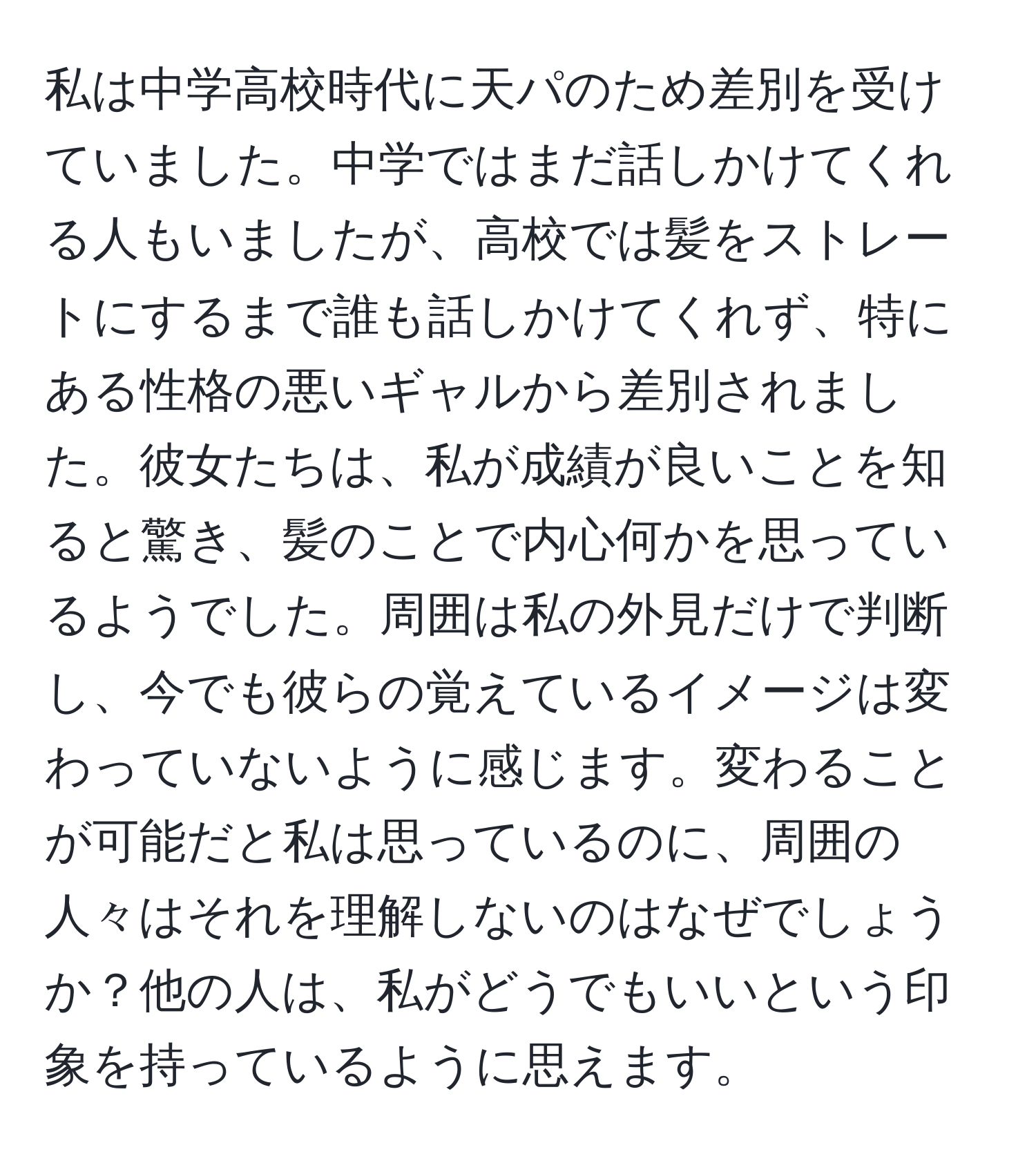 私は中学高校時代に天パのため差別を受けていました。中学ではまだ話しかけてくれる人もいましたが、高校では髪をストレートにするまで誰も話しかけてくれず、特にある性格の悪いギャルから差別されました。彼女たちは、私が成績が良いことを知ると驚き、髪のことで内心何かを思っているようでした。周囲は私の外見だけで判断し、今でも彼らの覚えているイメージは変わっていないように感じます。変わることが可能だと私は思っているのに、周囲の人々はそれを理解しないのはなぜでしょうか？他の人は、私がどうでもいいという印象を持っているように思えます。