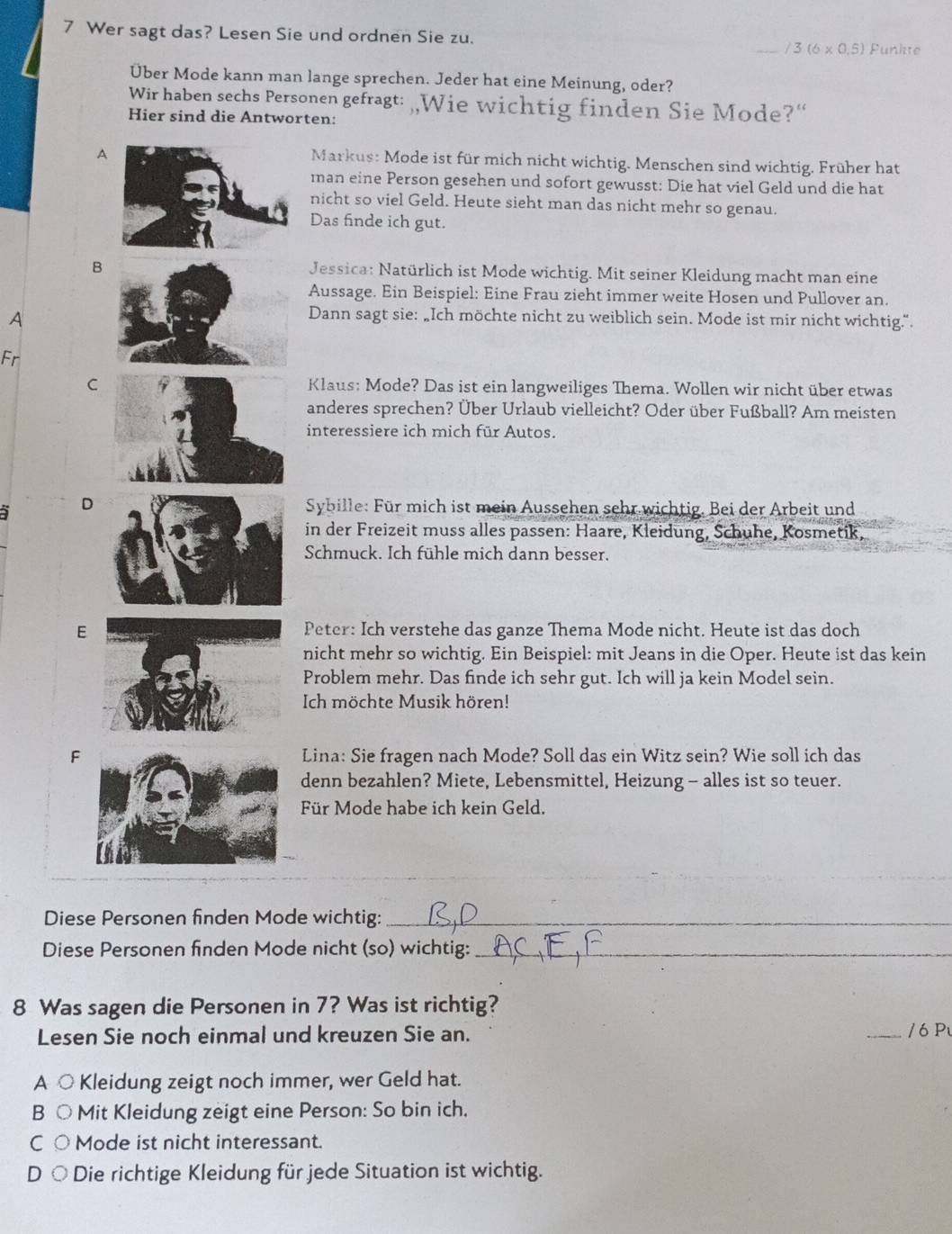 Wer sagt das? Lesen Sie und ordnen Sie zu.
/3(6* 0.5) Punkte
Über Mode kann man lange sprechen. Jeder hat eine Meinung, oder?
Wir haben sechs Personen gefragt: „,Wie wichtig finden Sie Mode?“
Hier sind die Antworten:
A
Markus: Mode ist für mich nicht wichtig. Menschen sind wichtig. Früher hat
man eine Person gesehen und sofort gewusst: Die hat viel Geld und die hat
nicht so viel Geld. Heute sieht man das nicht mehr so genau.
Das finde ich gut.
BJessica: Natürlich ist Mode wichtig. Mit seiner Kleidung macht man eine
Aussage. Ein Beispiel: Eine Frau zieht immer weite Hosen und Pullover an.
A
Dann sagt sie: „Ich möchte nicht zu weiblich sein. Mode ist mir nicht wichtig.".
Fr
C Klaus: Mode? Das ist ein langweiliges Thema. Wollen wir nicht über etwas
anderes sprechen? Über Urlaub vielleicht? Oder über Fußball? Am meisten
interessiere ich mich für Autos.
D  Sybille: Für mich ist mein Aussehen sehr wichtig. Bei der Arbeit und
in der Freizeit muss alles passen: Haare, Kleidung, Schuhe, Kosmetik,
Schmuck. Ich fühle mich dann besser.
E Peter: Ich verstehe das ganze Thema Mode nicht. Heute ist das doch
nicht mehr so wichtig. Ein Beispiel: mit Jeans in die Oper. Heute ist das kein
Problem mehr. Das finde ich sehr gut. Ich will ja kein Model sein.
Ich möchte Musik hören!
FLina: Sie fragen nach Mode? Soll das ein Witz sein? Wie soll ich das
denn bezahlen? Miete, Lebensmittel, Heizung - alles ist so teuer.
Für Mode habe ich kein Geld.
Diese Personen finden Mode wichtig:_
Diese Personen finden Mode nicht (so) wichtig:_
8 Was sagen die Personen in 7? Was ist richtig?
Lesen Sie noch einmal und kreuzen Sie an. _/ 6 P
A ○ Kleidung zeigt noch immer, wer Geld hat.
B ○ Mit Kleidung zeigt eine Person: So bin ich.
C○ Mode ist nicht interessant.
D ○ Die richtige Kleidung für jede Situation ist wichtig.