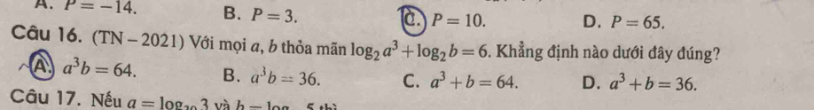 A. P=-14. B. P=3. c. P=10.
D. P=65. 
Câu 16. (TN-2021) ) Với mọi a, b thỏa mãn log _2a^3+log _2b=6. Khẳng định nào dưới đây đúng?
A a^3b=64. B. a^3b=36. C. a^3+b=64. D. a^3+b=36. 
Câu 17. Nếu a=log _x và h-10